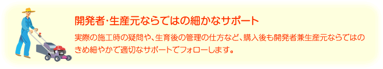 開発者・生産元ならではの細かなサポート 実際の施工時の疑問や、生育後の管理の仕方など、購入後も開発者兼生産元ならではのきめ細やかで適切なサポートでフォローします。